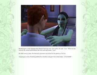 Rosalind gave a little whimper then blinked back her tears. Very softly, she said, “Lysa.” When no one
reacted, she turned and looked at her twin and said louder, “Lysa!”

He didn’t seem to hear. His shocked expression was locked on his parents at his feet.

Stepping up to him, Rosalind grabbed his shoulders and gave him a hard shake, “LYSANDER!”
 