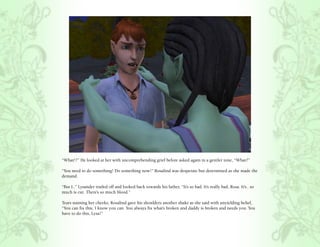 “What!?” He looked at her with uncomprehending grief before asked again in a gentler tone, “What?”

“You need to do something! Do something now!” Rosalind was desperate but determined as she made the
demand.

“But I..” Lysander trailed off and looked back towards his father, “It’s so bad. It’s really bad, Rosa. It’s.. so
much is cut. There’s so much blood.”

Tears staining her cheeks, Rosalind gave his shoulders another shake as she said with unyielding belief,
“You can fix this, I know you can. You always fix what’s broken and daddy is broken and needs you. You
have to do this, Lysa!”
 