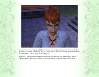 Lysander closed his eyes tightly and did not respond at first. Finally, after a heartbeat that seemed to last
an eternity, he nodded, “I think I can. But.. it’s..” He swallowed, “He’s hurt really bad, Mama. I don’t know
if.. I don’t know if I can fix it. But I’ll try. I have to try.”

With a fierce determination mixed with unconditional pride, Rosalind said, “We’ll help you. We can.”
Taking Lysander’s hand, she reached out for Hero’s and nodded towards the others to do the same.
 
