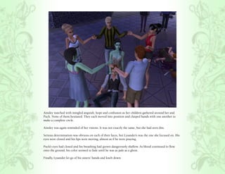 Ainsley watched with mingled anguish, hope and confusion as her children gathered around her and
Puck. None of them hesitated. They each moved into position and clasped hands with one another to
make a complete circle.

Ainsley was again reminded of her visions. It was not exactly the same, but she had seen this.

Serious determination was obvious on each of their faces, but Lysander’s was the one she focused on. His
eyes were closed and his lips were moving, almost as if he were praying.

Puck’s eyes had closed and his breathing had grown dangerously shallow. As blood continued to flow
onto the ground, his color seemed to fade until he was as pale as a ghost.

Finally, Lysander let go of his sisters’ hands and knelt down.
 