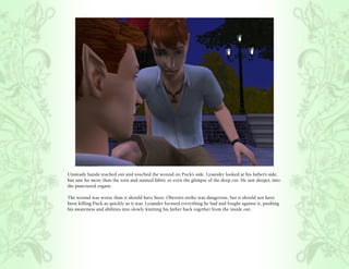 Unsteady hands reached out and touched the wound on Puck’s side. Lysander looked at his father’s side,
but saw far more than the torn and stained fabric or even the glimpse of the deep cut. He saw deeper, into
the punctured organs.

The wound was worse than it should have been. Oberon’s strike was dangerous, but it should not have
been killing Puck as quickly as it was. Lysander focused everything he had and fought against it, pushing
his awareness and abilities into slowly knitting his father back together from the inside out.
 