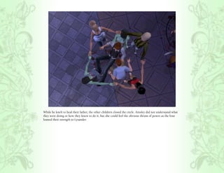While he knelt to heal their father, the other children closed the circle. Ainsley did not understand what
they were doing or how they knew to do it, but she could feel the obvious thrum of power as the four
loaned their strength to Lysander.
 
