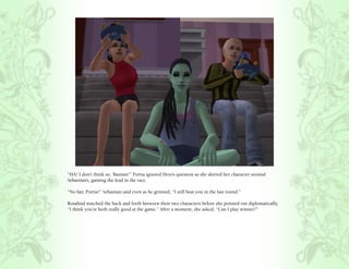 “HA! I don’t think so, ‘Bastian!” Portia ignored Hero’s question as she skirted her character around
Sebastian’s, gaining the lead in the race.

“No fair, Portia!” Sebastian said even as he grinned, “I still beat you in the last round.”

Rosalind watched the back and forth between their two characters before she pointed out diplomatically,
“I think you’re both really good at the game.” After a moment, she asked, “Can I play winner?”
 