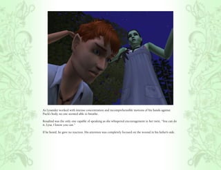 As Lysander worked with intense concentration and incomprehensible motions of his hands against
Puck’s body, no one seemed able to breathe.

Rosalind was the only one capable of speaking as she whispered encouragement to her twin, “You can do
it, Lysa. I know you can.”

If he heard, he gave no reaction. His attention was completely focused on the wound in his father’s side.
 