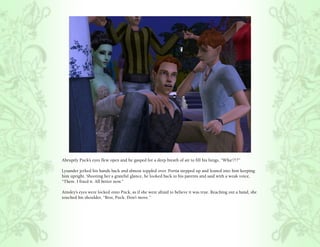 Abruptly Puck’s eyes flew open and he gasped for a deep breath of air to fill his lungs, “Wha!?!?”

Lysander jerked his hands back and almost toppled over. Portia stepped up and leaned into him keeping
him upright. Shooting her a grateful glance, he looked back to his parents and said with a weak voice,
“There. I fixed it. All better now.”

Ainsley’s eyes were locked onto Puck, as if she were afraid to believe it was true. Reaching out a hand, she
touched his shoulder, “Rest, Puck. Don’t move.”
 