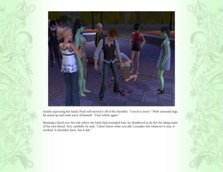 Gently squeezing her hand, Puck still moved it off of his shoulder. “I need to move.” With unsteady legs,
he stood up and took stock of himself. “I feel whole again.”

Running a hand over his side where the knife had wounded him, he shuddered as he felt the damp stain
of his own blood. Very carefully, he said, “I don’t know what you did, Lysander, but whatever it was, it
worked. It shouldn’t have, but it did.”
 