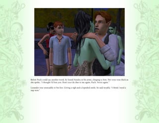 Before Puck could say another word, he found Ainsley in his arms, clinging to him. Her voice was thick as
she spoke, “I thought I’d lost you. Don’t ever do that to me again, Puck. Never again.”

Lysander rose unsteadily to his feet. Giving a sigh and a lopsided smile, he said weakly, “I think I need a
nap now.”
 