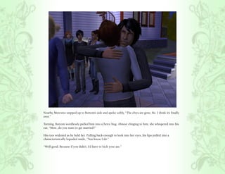 Nearby, Mercutio stepped up to Bottom’s side and spoke softly, “The elves are gone, Bo. I think it’s finally
over.”

Turning, Bottom wordlessly pulled him into a fierce hug. Almost clinging to him, she whispered into his
ear, “Merc, do you want to get married?”

His eyes widened as he held her. Pulling back enough to look into her eyes, his lips pulled into a
characteristically lopsided smile, “You know I do.”

“Well good. Because if you didn’t, I’d have to kick your ass.”
 