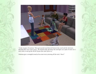 “Come on guys, I’m serious.” Hero got up and stood directly between the couch and the television,
blocking their view of the screen, “We should really talk about this and figure out a plan of some sort. I
don’t want to end up like all the Dorans that came before us.”

Sebastian gave a strangled sound as his avatar went careening off the track, “Hero!”
 