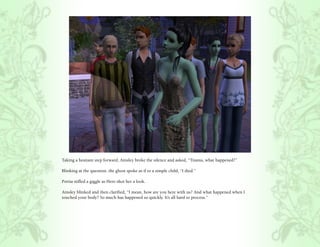 Taking a hesitant step forward, Ainsley broke the silence and asked, “Titania, what happened?”

Blinking at the question, the ghost spoke as if to a simple child, “I died.”

Portia stifled a giggle as Hero shot her a look.

Ainsley blinked and then clarified, “I mean, how are you here with us? And what happened when I
touched your body? So much has happened so quickly. It’s all hard to process.”
 