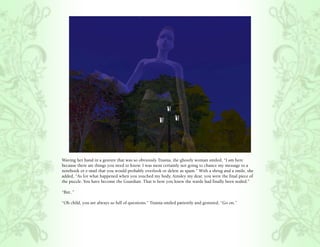 Waving her hand in a gesture that was so obviously Titania, the ghostly woman smiled, “I am here
because there are things you need to know. I was most certainly not going to chance my message to a
notebook or e-mail that you would probably overlook or delete as spam.” With a shrug and a smile, she
added, “As for what happened when you touched my body, Ainsley my dear, you were the final piece of
the puzzle. You have become the Guardian. That is how you knew the wards had finally been sealed.”

“But..”

“Oh child, you are always so full of questions.” Titania smiled patiently and gestured, “Go on.”
 