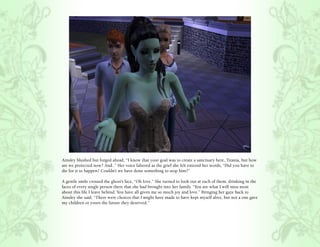 Ainsley blushed but forged ahead, “I know that your goal was to create a sanctuary here, Titania, but how
are we protected now? And..” Her voice faltered as the grief she felt entered her words, “Did you have to
die for it to happen? Couldn’t we have done something to stop him?”

A gentle smile crossed the ghost’s face, “Oh love.” She turned to look out at each of them, drinking in the
faces of every single person there that she had brought into her family. “You are what I will miss most
about this life I leave behind. You have all given me so much joy and love.” Bringing her gaze back to
Ainsley she said, “There were choices that I might have made to have kept myself alive, but not a one gave
my children or yours the future they deserved.”
 