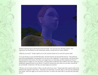 Titania’s expression grew sad and she shook her head, “You can stay, love. But they cannot.” Her
expression was heartbroken as she looked past Ainsley towards the five Doran children.

“What do you mean?” Ainsley asked even as she reached a hand out to touch the nearest child.

“It is your destiny to stay and hold this place, but their destiny lies beyond the horizon.” She looked at
each of her grandchildren, meeting their eyes in turn as she explained, “For generations, the Dorans have
been forced from their homes, but there were larger forces at work than any have understood. Even if
tragedy had not sought out your ancestors, each generation would have been called to the road. There is a
wanderlust ingrained deep in your blood. It cannot be denied any more than you can deny yourself the
air you breathe. Tomorrow is the day you must begin your journey.”

“Oh loves, do not look so forlorn. This is not the end of your story.” Titania said with a gentle smile as she
looked at the anguish in their faces, “Treat this as an adventure. Go forth, dance as the sun rises and kisses
your cheek. Tease the night as you reach for the stars. Go where the wind calls to you and only look back
in love.”
 