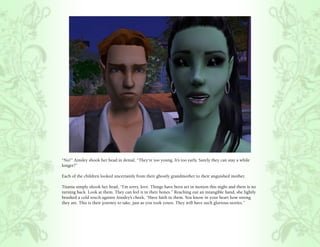 “No!” Ainsley shook her head in denial, “They’re too young. It’s too early. Surely they can stay a while
longer?”

Each of the children looked uncertainly from their ghostly grandmother to their anguished mother.

Titania simply shook her head, “I’m sorry, love. Things have been set in motion this night and there is no
turning back. Look at them. They can feel it in their bones.” Reaching out an intangible hand, she lightly
brushed a cold touch against Ainsley’s cheek, “Have faith in them. You know in your heart how strong
they are. This is their journey to take, just as you took yours. They will have such glorious stories.”
 