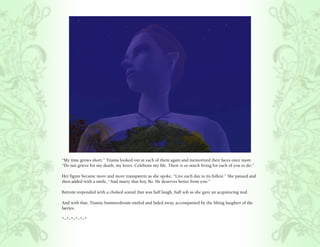 “My time grows short.” Titania looked out at each of them again and memorized their faces once more.
“Do not grieve for my death, my loves. Celebrate my life. There is so much living for each of you to do.”

Her figure became more and more transparent as she spoke, “Live each day to its fullest.” She paused and
then added with a smile, “And marry that boy, Bo. He deserves better from you.”

Bottom responded with a choked sound that was half laugh, half sob as she gave an acquiescing nod.

And with that, Titania Summerdream smiled and faded away, accompanied by the lilting laughter of the
faeries.

*~*~*~*~*~*
 
