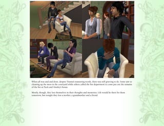 When all was said and done, despite Titania’s reassuring words, there was still grieving to do. Some saw to
cleaning up the mess in the courtyard while others called the fire department to come put out the remains
of the fire at Puck and Ainsley’s house.

Mostly, though, they lost themselves in their thoughts and memories. Life would be there for them
tomorrow, but tonight they lost a mother, a grandmother and a friend.
 