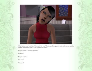 “What flew up your butt, Hero? Get out of the way!” Portia gave her a glare of death as her avatar quickly
followed Sebastian to doom, “I was winning that game!”

“No you weren’t.” Sebastian grumbled.

“Yes I was.”

“No you weren’t.”

“Was too!”

“Were not!”
 