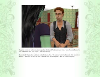 Stepping out of the bathroom, she stopped as she found Puck waiting for her. A hint of a smile formed as
she looked him over, “You found a new shirt and vest.”

He nodded, “My mother had them in the bedroom. She..” He faltered before he finished, “She must have
known.” Watching her as if she were a skittish deer, he asked gently, “How are you holding up?”
 