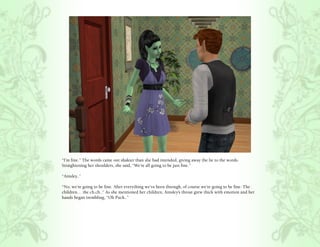 “I’m fine.” The words came out shakier than she had intended, giving away the lie to the words.
Straightening her shoulders, she said, “We’re all going to be just fine.”

“Ainsley..”

“No, we’re going to be fine. After everything we’ve been through, of course we’re going to be fine. The
children… the ch.ch..” As she mentioned her children, Ainsley’s throat grew thick with emotion and her
hands began trembling, “Oh Puck..”
 