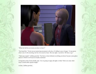 “What the hell do you mean you have to leave?”

“You heard her.” Portia was an unmoving mountain in the face of Caliban’s wave of anger, “It was pretty
clear to me. In the morning, the five of us need to leave. She was right. I can feel it. We have to go.”

“That’s just stupid.” Caliban growled, “You have to leave behind everything you know because some ghost
said so? I think we all need our heads examined.”

Giving him a look, Portia finally said, “Are we going to argue all night or what? There are some other
ways I would rather spend tonight.”

At that, Caliban growled...
 