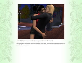 ...and pulled her into a passionate kiss that she quite enthusiastically returned.

There would most certainly be other boys and other kisses, but Caliban was her first and she wanted to
remember the way he tasted.
 