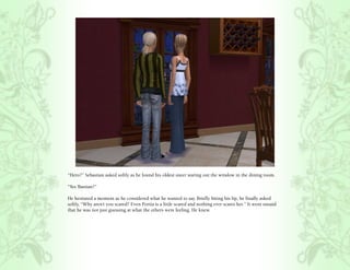 “Hero?” Sebastian asked softly as he found his oldest sister staring out the window in the dining room.

“Yes ‘Bastian?”

He hesitated a moment as he considered what he wanted to say. Briefly biting his lip, he finally asked
softly, “Why aren’t you scared? Even Portia is a little scared and nothing ever scares her.” It went unsaid
that he was not just guessing at what the others were feeling. He knew.
 