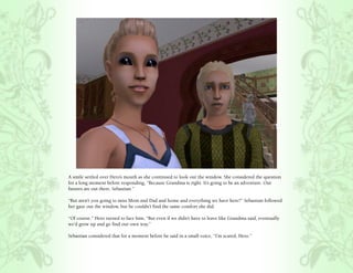 A smile settled over Hero’s mouth as she continued to look out the window. She considered the question
for a long moment before responding, “Because Grandma is right. It’s going to be an adventure. Our
futures are out there, Sebastian.”

“But aren’t you going to miss Mom and Dad and home and everything we have here?” Sebastian followed
her gaze out the window, but he couldn’t find the same comfort she did.

“Of course.” Hero turned to face him, “But even if we didn’t have to leave like Grandma said, eventually
we’d grow up and go find our own way.”

Sebastian considered that for a moment before he said in a small voice, “I’m scared, Hero.”
 