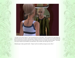 “It’s okay to be scared, ‘Bastian.” Hero watched his face as she spoke, “This is going to be a big change for
all of us and none of us know what’s going to happen tomorrow or the next day or even the day after that.
But you take that fear and you don’t let it tear you down. You use it to make yourself stronger.” Reaching
out to put a hand on his shoulder, she said firmly, “We’re Dorans. We don’t give up. Ever.”

Sebastian gave a faint, grateful smile, “I hope I can be even half as strong as you are, Hero.”
 