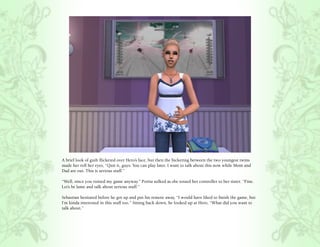A brief look of guilt flickered over Hero’s face, but then the bickering between the two youngest twins
made her roll her eyes, “Quit it, guys. You can play later. I want to talk about this now while Mom and
Dad are out. This is serious stuff.”

“Well, since you ruined my game anyway.” Portia sulked as she tossed her controller to her sister. “Fine.
Let’s be lame and talk about serious stuff.”

Sebastian hesitated before he got up and put his remote away, “I would have liked to finish the game, but
I’m kinda interested in this stuff too.” Sitting back down, he looked up at Hero, “What did you want to
talk about.”
 