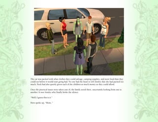 The car was packed with what clothes they could salvage, camping supplies, and more food than they
could eat before it would start going bad. No one had the heart to tell Ainsley that she had packed too
much. Puck had also quietly given each of the children as much money as they could afford.

Once the practical issues were taken care of, the family stood there, uncertainly looking from one to
another. It was Ainsley who finally broke the silence.

“Well, I guess this is it.”

Hero spoke up, “Mom..”
 