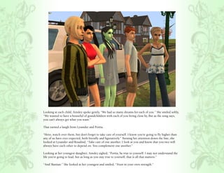 Looking at each child, Ainsley spoke gently, “We had so many dreams for each of you.” She smiled softly,
“We wanted to have a houseful of grandchildren with each of you living close by. But as the song says,
you can’t always get what you want.”

That earned a laugh from Lysander and Portia.

“Hero, watch over them, but don’t forget to take care of yourself. I know you’re going to fly higher than
any of us have ever expected, both literally and figuratively.” Turning her attention down the line, she
looked at Lysander and Rosalind, “Take care of one another. I look at you and know that you two will
always have each other to depend on. You complement one another.”

Looking at her youngest daughter, Ainsley sighed, “Portia, be true to yourself. I may not understand the
life you’re going to lead, but as long as you stay true to yourself, that is all that matters.”

“And ‘Bastian.” She looked at her youngest and smiled, “Trust in your own strength.”
 