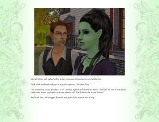 She fell silent and sighed softly as her emotions threatened to overwhelm her.

Puck took her hand and gave it a gentle squeeze, “It’s time, love.”

“It’s never easy to say goodbye, is it?” Ainsley sighed and shook her head, “You’ll all be fine. Even if you
can’t come home, remember you can always call. You’ll always be in our hearts.”

And with that, she stepped forward and pulled the nearest into a hug.
 