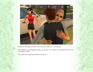 Finally, Portia brought everyone back to reality as she called out, “I call shotgun!”

Hero rolled her eyes and hugged her father one last time, “We need to go.” She paused and said, “I love
you and Mom, Daddy.”

Puck nodded and stepped back, finally letting her go.
 