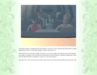 Eventually, despite everything, all five kids made it into the car. Hero meticulously fastened her seatbelt,
adjusted her mirrors, checked her gauges, and then started the car.

Portia shot her a look as Hero finally turned the car on only to begin checking the mirrors and gauges
once again. Groaning, Portia reached out and pushed a cd into the player, instantly bringing up a song
from the Blues Brothers soundtrack, “Come on. Let’s do this thing.”

Hero gave her a stern look, but the corners of her mouth turned up and she pulled away from the curb.
 