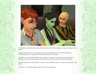 In the backseat, Rosalind sat morosely between her brothers. With a sad sigh, she focused her gaze on her
hands.

Sebastian, being sensitive to such things, turned to her and smiled, “Cheer up, Rosa. Mom said
everything’s going to be okay and she’s always right about these things.”

Rosalind’s voice was small and sad as she murmured, “I miss Spot. At least we got to say goodbye to
grandma. I never got to say goodbye to Spot and she was as much a part of our family as anyone.”

Lysander reached out and patted her on the leg, “Spot would have told you to cheer up and not be so sad,
Rosa.”

“I know, but..” Rosalind suddenly stopped with her eyes widening.
 