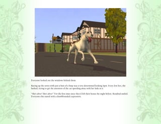 Everyone looked out the windows behind them.

Racing up the street with just a hint of a limp was a very determined looking Spot. Every few feet, she
barked, trying to get the attention of the car speeding away with her kids in it.

“She’s alive! She’s alive!” For the first time since they’d left their house the night before, Rosalind smiled.
Everyone else stared with a dumbfounded expression.
 