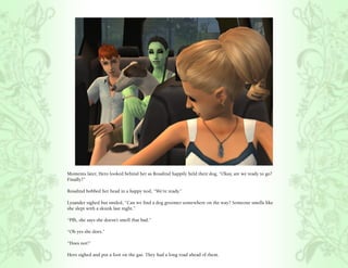 Moments later, Hero looked behind her as Rosalind happily held their dog, “Okay, are we ready to go?
Finally?”

Rosalind bobbed her head in a happy nod, “We’re ready.”

Lysander sighed but smiled, “Can we find a dog groomer somewhere on the way? Someone smells like
she slept with a skunk last night.”

“Pfft, she says she doesn’t smell that bad.”

“Oh yes she does.”

“Does not!”

Hero sighed and put a foot on the gas. They had a long road ahead of them.
 