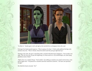 “So that’s it.” Ainsley gave a soft, sad sigh as she watched the car disappear down the road.

Puck gave her hand a gentle squeeze, “They’re going to be okay.” A little smile pulled at his lips as he
turned to face her, “They’re Dorans. Knock’em down and they just get right back up.”

Turning to face him, she gave a matching smile, touched with bittersweet happiness, “Your mother was
right. This isn’t the end, it’s just the beginning. For them and for us. We should figure out what being
guardians means, hmm?”

“Well, I love you, Ainsley Doran.” Puck smiled, “I’m willing to stand by your side for all eternity, come
hell or high water.” He paused for a moment and then raised his eyebrows, “I do have one question,
though.”

She tilted her head curiously, “Yes?”
 