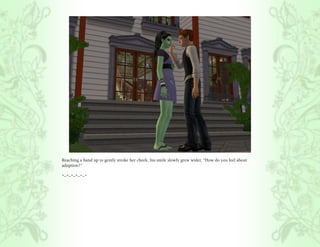 Reaching a hand up to gently stroke her cheek, his smile slowly grew wider, “How do you feel about
adoption?”

*~*~*~*~*~*
 