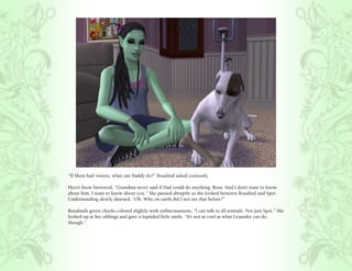 “If Mom had visions, what can Daddy do?” Rosalind asked curiously.

Hero’s brow furrowed, “Grandma never said if Dad could do anything, Rosa. And I don’t want to know
about him, I want to know about you.” She paused abruptly as she looked between Rosalind and Spot.
Understanding slowly dawned, “Oh. Why on earth did I not see that before?”

Rosalind’s green cheeks colored slightly with embarrassment, “I can talk to all animals. Not just Spot.” She
looked up at her siblings and gave a lopsided little smile, “It’s not as cool as what Lysander can do,
though.”
 