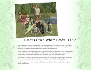 Credits Given Where Credit Is Due
            Credits       Where Credit
First, thank you to Marina (Smoothiequeen), Gin (Gintasticnecat), Lark (LadyLark), and Cee (Charris).
Without their stories for the previous generations of the Dorans, this story would not be even remotely as
interesting as it has been. It has been a privilege to follow in their footsteps.

Second, thank you to ProfessorButters, Stacilee, and Ndainye who all - in their own ways - inspired what I
wanted to do with Veronaville and these sims. Whether it was the bits of Shakespeare they shared or their
love of certain Veronavillians, each one of them influenced what I did with Ainsley’s story.

Third, thank you to RoseFyre for being my editor. While she was also the designated BRRL cheerleader,
she has been absolutely invaluable in helping me fix all the little mistakes that fly right by me.

Finally, thank you to everyone who has read this and enjoyed it even half as much as I have enjoyed
playing and writing it.
 