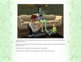 “Sing Dada! Sing!” The tow-headed little girl demanded, earning a smile from Ainsley as she peeked over
the edge of her book.

“How do you ask, Gaella?” Puck asked with a raised eyebrow and a smile he was barely keeping hidden as
he tried to be stern.

The little girl’s eyes widened as she asked plaintively, “Pwease Dada?”

“Well, in that case.” Lifting his hands, Puck began to sing, “Hickory Dickory Dock..”
 