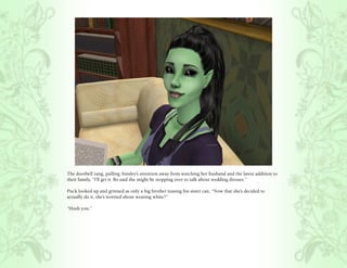 The doorbell rang, pulling Ainsley’s attention away from watching her husband and the latest addition to
their family, “I’ll get it. Bo said she might be stopping over to talk about wedding dresses.”

Puck looked up and grinned as only a big brother teasing his sister can, “Now that she’s decided to
actually do it, she’s worried about wearing white?”

“Hush you.”
 