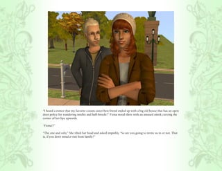 “I heard a rumor that my favorite cousin-sister-best friend ended up with a big old house that has an open
door policy for wandering misfits and half-breeds?” Fiona stood there with an amused smirk curving the
corner of her lips upwards.

“Fiona!?”

“The one and only.” She tilted her head and asked impishly, “So are you going to invite us in or not. That
is, if you don’t mind a visit from family?”
 