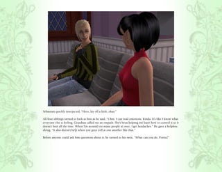 Sebastian quickly interjected, “Hero, lay off a little, okay.”

All four siblings turned to look at him as he said, “Uhm. I can read emotions. Kinda. It’s like I know what
everyone else is feeling. Grandma called me an empath. She’s been helping me learn how to control it so it
doesn’t hurt all the time. When I’m around too many people at once, I get headaches.” He gave a helpless
shrug, “It also doesn’t help when you guys yell at one another like that.”

Before anyone could ask him questions about it, he turned to his twin, “What can you do, Portia?”
 