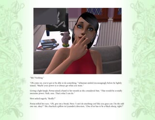 “Me? Nothing.”

“Oh come on, you’ve got to be able to do something.” Sebastian smiled encouragingly before he lightly
teased, “Maybe your power is to always get what you want.”

Giving a light laugh, Portia raised a hand to her mouth as she considered that, “That would be a totally
awesome power. Yeah, sure. That’s what I can do.”

Hero asked eagerly, “Really?”

Portia rolled her eyes, “Oh, give me a break, Hero. I can’t do anything cool like you guys can. I’m the odd
one out, okay?” She chucked a pillow in Lysander’s direction, “One of us has to be a black sheep, right?”
 