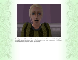 Through gritted teeth, he got out, “There are people here.” Sebastian looked at each of his siblings before
focusing his pained expression on Hero, “I.. I got a sudden wave of .. hate. I d.don’t know who they are,
but they’re planning on hurting whoever they find here.”
 