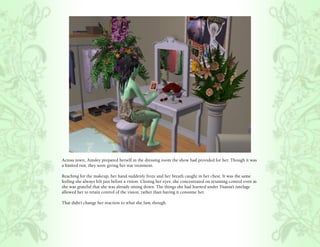 Across town, Ainsley prepared herself in the dressing room the show had provided for her. Though it was
a limited run, they were giving her star treatment.

Reaching for the makeup, her hand suddenly froze and her breath caught in her chest. It was the same
feeling she always felt just before a vision. Closing her eyes, she concentrated on retaining control even as
she was grateful that she was already sitting down. The things she had learned under Titania’s tutelage
allowed her to retain control of the vision, rather than having it consume her.

That didn’t change her reaction to what she Saw, though.
 