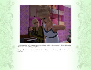 “Hero, what do we do?” Sebastian’s voice cracked as he looked at her pleadingly, “They’re bad. All bad.
They want to hurt us. What do we do?”

She opened her mouth to speak, but the words wouldn’t come out. Did she even know what words to say
to fix this?
 