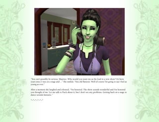“You can’t possibly be serious, Maurice. Why would you want me as the lead in a new show? It’s been
years since I was on a stage and ...” She smiled, “You old flatterer. Well of course I’m going to say I feel as
young as ever.”

After a moment she laughed and relented, “I’m honored. The show sounds wonderful and I’m honored
you thought of me. Let me talk to Puck about it, but I don’t see any problems. Getting back on a stage to
dance sounds fantastic.”

*~*~*~*~*~*
 